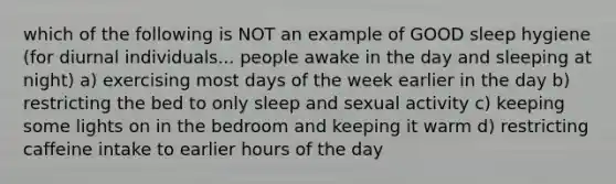 which of the following is NOT an example of GOOD sleep hygiene (for diurnal individuals... people awake in the day and sleeping at night) a) exercising most days of the week earlier in the day b) restricting the bed to only sleep and sexual activity c) keeping some lights on in the bedroom and keeping it warm d) restricting caffeine intake to earlier hours of the day