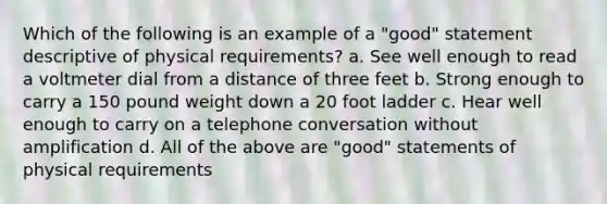 Which of the following is an example of a "good" statement descriptive of physical requirements? a. See well enough to read a voltmeter dial from a distance of three feet b. Strong enough to carry a 150 pound weight down a 20 foot ladder c. Hear well enough to carry on a telephone conversation without amplification d. All of the above are "good" statements of physical requirements