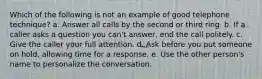 Which of the following is not an example of good telephone technique? a. Answer all calls by the second or third ring. b. If a caller asks a question you can't answer, end the call politely. c. Give the caller your full attention. d. Ask before you put someone on hold, allowing time for a response. e. Use the other person's name to personalize the conversation.