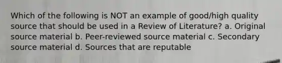 Which of the following is NOT an example of good/high quality source that should be used in a Review of Literature? a. Original source material b. Peer-reviewed source material c. Secondary source material d. Sources that are reputable