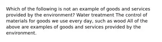 Which of the following is not an example of goods and services provided by the environment? Water treatment The control of materials for goods we use every day, such as wood All of the above are examples of goods and services provided by the environment.