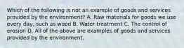 Which of the following is not an example of goods and services provided by the environment? A. Raw materials for goods we use every day, such as wood B. Water treatment C. The control of erosion D. All of the above are examples of goods and services provided by the environment.