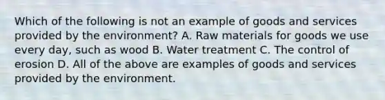 Which of the following is not an example of goods and services provided by the environment? A. Raw materials for goods we use every day, such as wood B. Water treatment C. The control of erosion D. All of the above are examples of goods and services provided by the environment.