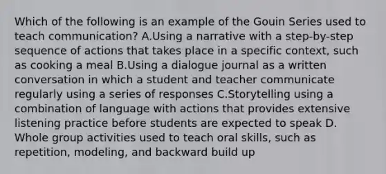 Which of the following is an example of the Gouin Series used to teach communication? A.Using a narrative with a step-by-step sequence of actions that takes place in a specific context, such as cooking a meal B.Using a dialogue journal as a written conversation in which a student and teacher communicate regularly using a series of responses C.Storytelling using a combination of language with actions that provides extensive listening practice before students are expected to speak D. Whole group activities used to teach oral skills, such as repetition, modeling, and backward build up