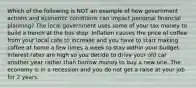 Which of the following is NOT an example of how government actions and economic conditions can impact personal financial planning? The local government uses some of your tax money to build a bench at the bus stop. Inflation causes the price of coffee from your local cafe to increase and you have to start making coffee at home a few times a week to stay within your budget. Interest rates are high so you decide to drive your old car another year rather than borrow money to buy a new one. The economy is in a recession and you do not get a raise at your job for 2 years.