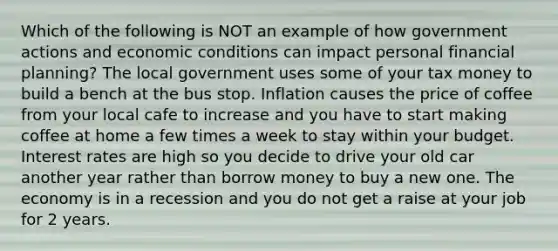 Which of the following is NOT an example of how government actions and economic conditions can impact personal financial planning? The local government uses some of your tax money to build a bench at the bus stop. Inflation causes the price of coffee from your local cafe to increase and you have to start making coffee at home a few times a week to stay within your budget. Interest rates are high so you decide to drive your old car another year rather than borrow money to buy a new one. The economy is in a recession and you do not get a raise at your job for 2 years.