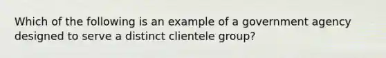 Which of the following is an example of a government agency designed to serve a distinct clientele group?