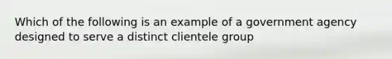 Which of the following is an example of a government agency designed to serve a distinct clientele group