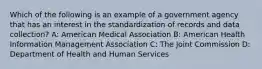 Which of the following is an example of a government agency that has an interest in the standardization of records and data collection? A: American Medical Association B: American Health Information Management Association C: The Joint Commission D: Department of Health and Human Services