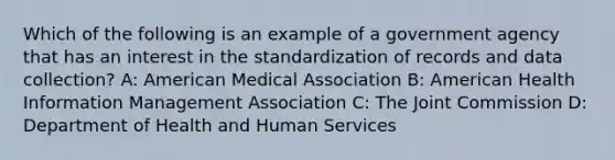 Which of the following is an example of a government agency that has an interest in the standardization of records and data collection? A: American Medical Association B: American Health Information Management Association C: The Joint Commission D: Department of Health and Human Services