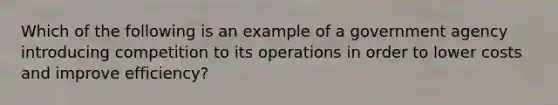 Which of the following is an example of a government agency introducing competition to its operations in order to lower costs and improve efficiency?