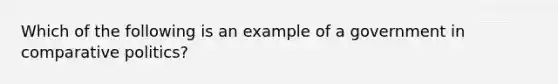 Which of the following is an example of a government in comparative politics?