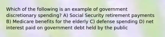 Which of the following is an example of government discretionary spending? A) Social Security retirement payments B) Medicare benefits for the elderly C) defense spending D) net interest paid on government debt held by the public