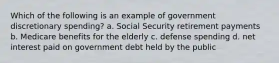 Which of the following is an example of government discretionary spending? a. Social Security retirement payments b. Medicare benefits for the elderly c. defense spending d. net interest paid on government debt held by the public