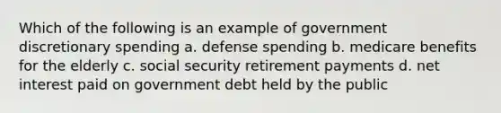 Which of the following is an example of government discretionary spending a. defense spending b. medicare benefits for the elderly c. social security retirement payments d. net interest paid on government debt held by the public