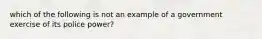 which of the following is not an example of a government exercise of its police power?