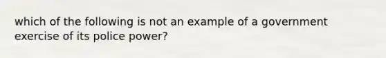 which of the following is not an example of a government exercise of its police power?