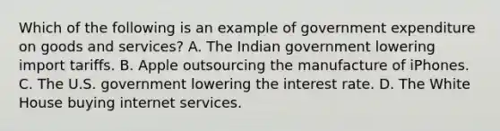 Which of the following is an example of government expenditure on goods and services​? A. The Indian government lowering import tariffs. B. Apple outsourcing the manufacture of iPhones. C. The U.S. government lowering the interest rate. D. The White House buying internet services.