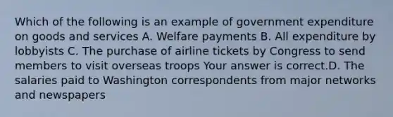 Which of the following is an example of government expenditure on goods and​ services A. Welfare payments B. All expenditure by lobbyists C. The purchase of airline tickets by Congress to send members to visit overseas troops Your answer is correct.D. The salaries paid to Washington correspondents from major networks and newspapers