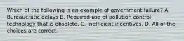 Which of the following is an example of government failure? A. Bureaucratic delays B. Required use of pollution control technology that is obsolete. C. Inefficient incentives. D. All of the choices are correct.