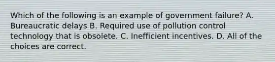 Which of the following is an example of government failure? A. Bureaucratic delays B. Required use of pollution control technology that is obsolete. C. Inefficient incentives. D. All of the choices are correct.