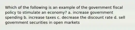 Which of the following is an example of the government <a href='https://www.questionai.com/knowledge/kPTgdbKdvz-fiscal-policy' class='anchor-knowledge'>fiscal policy</a> to stimulate an economy? a. increase government spending b. increase taxes c. decrease the discount rate d. sell government securities in open markets