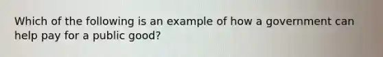 Which of the following is an example of how a government can help pay for a public good?