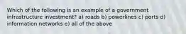 Which of the following is an example of a government infrastructure investment? a) roads b) powerlines c) ports d) information networks e) all of the above