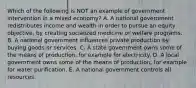 Which of the following is NOT an example of government intervention in a mixed economy? A. A national government redistributes income and wealth in order to pursue an equity objective, by creating socialized medicine or welfare programs. B. A national government influences private production by buying goods or services. C. A state government owns some of the means of production, for example for electricity. D. A local government owns some of the means of production, for example for water purification. E. A national government controls all resources.