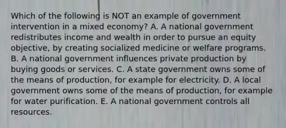 Which of the following is NOT an example of government intervention in a mixed economy? A. A national government redistributes income and wealth in order to pursue an equity objective, by creating socialized medicine or welfare programs. B. A national government influences private production by buying goods or services. C. A state government owns some of the means of production, for example for electricity. D. A local government owns some of the means of production, for example for water purification. E. A national government controls all resources.