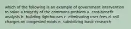 which of the following is an example of government intervention to solve a tragedy of the commons problem a. cost-benefit analysis b. building lighthouses c. eliminating user fees d. toll charges on congested roads e. subsidizing basic research