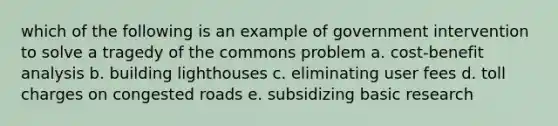 which of the following is an example of government intervention to solve a tragedy of the commons problem a. cost-benefit analysis b. building lighthouses c. eliminating user fees d. toll charges on congested roads e. subsidizing basic research