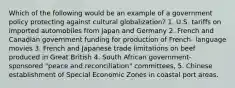 Which of the following would be an example of a government policy protecting against cultural globalization? 1. U.S. tariffs on imported automobiles from Japan and Germany 2. French and Canadian government funding for production of French- language movies 3. French and Japanese trade limitations on beef produced in Great British 4. South African government- sponsored "peace and reconciliation" committees, 5. Chinese establishment of Special Economic Zones in coastal port areas.