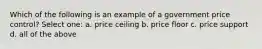 Which of the following is an example of a government price control? Select one: a. price ceiling b. price floor c. price support d. all of the above