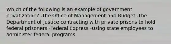 Which of the following is an example of government privatization? -The Office of Management and Budget -The Department of Justice contracting with private prisons to hold federal prisoners -Federal Express -Using state employees to administer federal programs