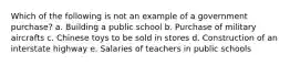 Which of the following is not an example of a government purchase? a. Building a public school​ b. Purchase of military aircrafts​ c. Chinese toys to be sold in stores​ d. Construction of an interstate highway​ e. ​Salaries of teachers in public schools