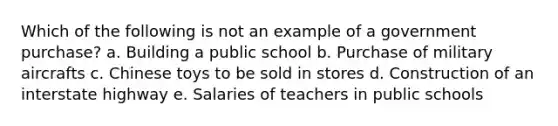 Which of the following is not an example of a government purchase? a. Building a public school​ b. Purchase of military aircrafts​ c. Chinese toys to be sold in stores​ d. Construction of an interstate highway​ e. ​Salaries of teachers in public schools