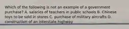 Which of the following is not an example of a government purchase? A. ﻿﻿﻿salaries of teachers in public schools ﻿﻿﻿B. Chinese toys to be sold in stores ﻿﻿﻿C. purchase of military aircrafts ﻿﻿﻿D. construction of an interstate highway