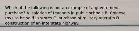 Which of the following is not an example of a government purchase? A. ﻿﻿﻿salaries of teachers in public schools ﻿﻿﻿B. Chinese toys to be sold in stores ﻿﻿﻿C. purchase of military aircrafts ﻿﻿﻿D. construction of an interstate highway