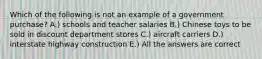 Which of the following is not an example of a government purchase? A.) schools and teacher salaries B.) Chinese toys to be sold in discount department stores C.) aircraft carriers D.) interstate highway construction E.) All the answers are correct