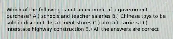 Which of the following is not an example of a government purchase? A.) schools and teacher salaries B.) Chinese toys to be sold in discount department stores C.) aircraft carriers D.) interstate highway construction E.) All the answers are correct