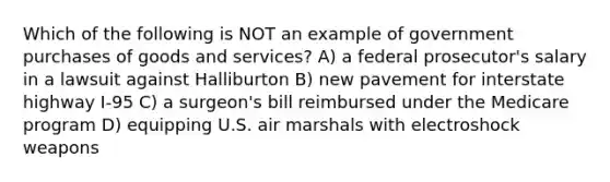 Which of the following is NOT an example of government purchases of goods and services? A) a federal prosecutor's salary in a lawsuit against Halliburton B) new pavement for interstate highway I-95 C) a surgeon's bill reimbursed under the Medicare program D) equipping U.S. air marshals with electroshock weapons