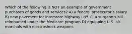 Which of the following is NOT an example of government purchases of goods and services? A) a federal prosecutor's salary B) new pavement for interstate highway I-95 C) a surgeon's bill reimbursed under the Medicare program D) equipping U.S. air marshals with electroshock weapons