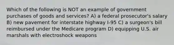 Which of the following is NOT an example of government purchases of goods and services? A) a federal prosecutor's salary B) new pavement for interstate highway I-95 C) a surgeon's bill reimbursed under the Medicare program D) equipping U.S. air marshals with electroshock weapons