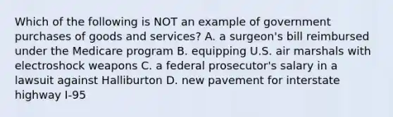 Which of the following is NOT an example of government purchases of goods and services? A. a surgeon's bill reimbursed under the Medicare program B. equipping U.S. air marshals with electroshock weapons C. a federal prosecutor's salary in a lawsuit against Halliburton D. new pavement for interstate highway I-95