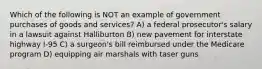 Which of the following is NOT an example of government purchases of goods and services? A) a federal prosecutor's salary in a lawsuit against Halliburton B) new pavement for interstate highway I-95 C) a surgeon's bill reimbursed under the Medicare program D) equipping air marshals with taser guns