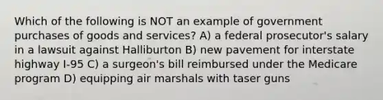 Which of the following is NOT an example of government purchases of goods and services? A) a federal prosecutor's salary in a lawsuit against Halliburton B) new pavement for interstate highway I-95 C) a surgeon's bill reimbursed under the Medicare program D) equipping air marshals with taser guns