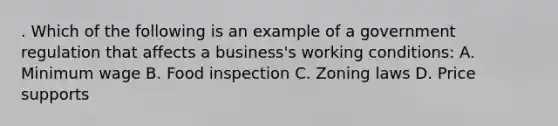 . Which of the following is an example of a government regulation that affects a business's working conditions: A. Minimum wage B. Food inspection C. Zoning laws D. Price supports