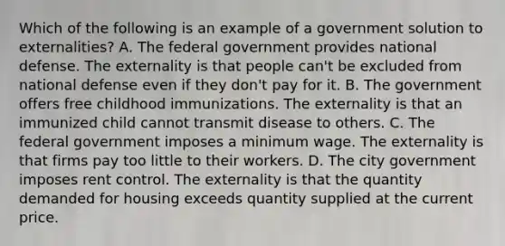 Which of the following is an example of a government solution to externalities? A. The federal government provides national defense. The externality is that people can't be excluded from national defense even if they don't pay for it. B. The government offers free childhood immunizations. The externality is that an immunized child cannot transmit disease to others. C. The federal government imposes a minimum wage. The externality is that firms pay too little to their workers. D. The city government imposes rent control. The externality is that the quantity demanded for housing exceeds quantity supplied at the current price.