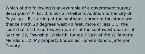 Which of the following is an example of a government survey description? A. Lot 3, Block 2, Shelton's Addition to the city of Puyallup... B. starting at the southeast corner of the stone wall, thence north 20 degrees west 40 feet, more or less... C. the south half of the northwest quarter of the southwest quarter of Section 22, Township 10 North, Range 7 East of the Willamette Meridian... D. My property known as Hume's Ranch, Jefferson County...